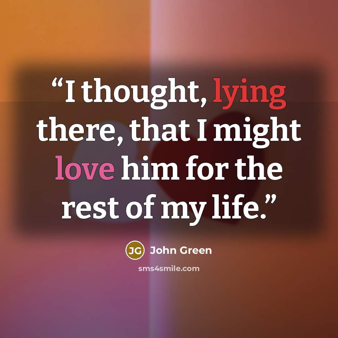 “I thought, lying there, that I might love him for the rest of my life.” quote by John Green