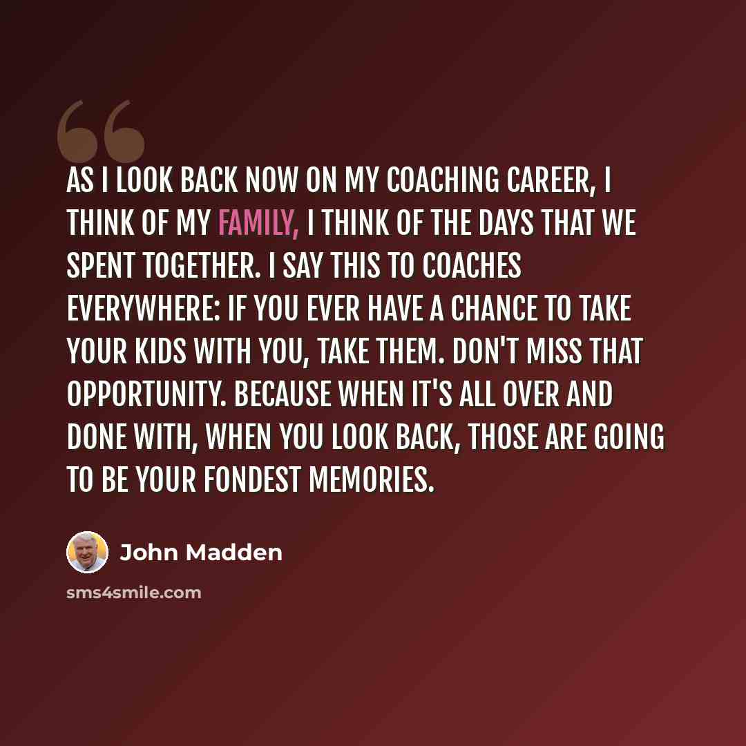 “As I look back now on my coaching career, I think of my family, I think of the days that we spent together. I say this to coaches everywhere: If you ever have a chance to take your kids with you, take them. Don't miss that opportunity. Because when it's all over and done with, when you look back…” quote by John Madden