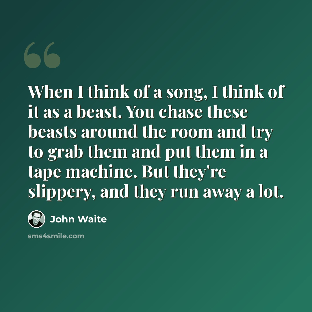 “When I think of a song, I think of it as a beast. You chase these beasts around the room and try to grab them and put them in a tape machine. But they're slippery, and they run away a lot.” quote by John Waite