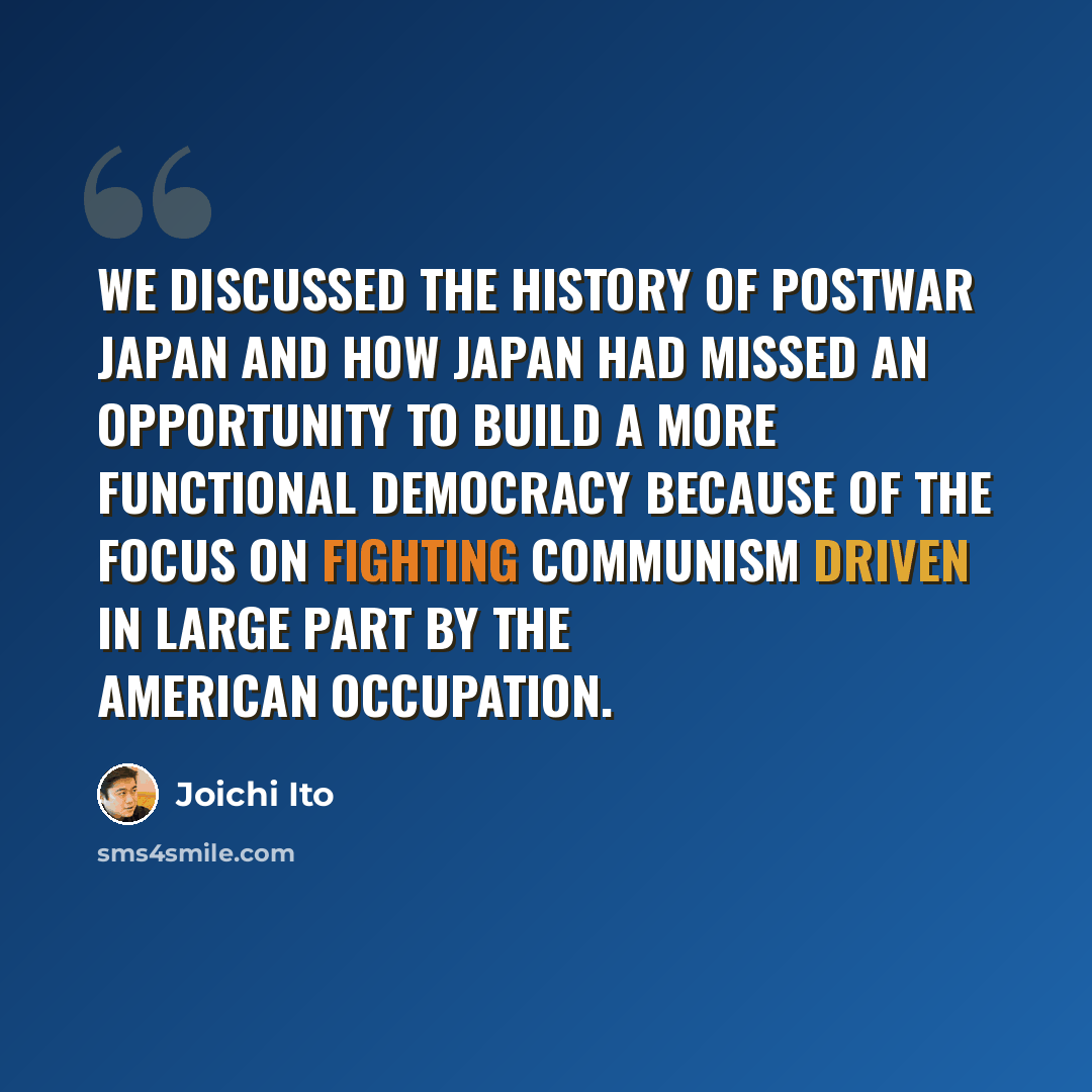 “We discussed the history of postwar Japan and how Japan had missed an opportunity to build a more functional democracy because of the focus on fighting communism driven in large part by the American occupation.” quote by Joichi Ito