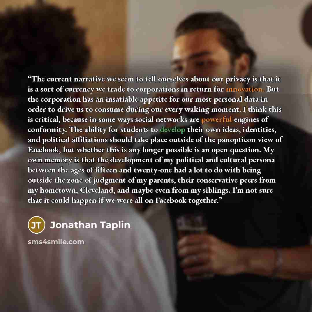 “The current narrative we seem to tell ourselves about our privacy is that it is a sort of currency we trade to corporations in return for innovation. But the corporation has an insatiable appetite for our most personal data in order to drive us to consume during our every waking moment. I think…” quote by Jonathan Taplin