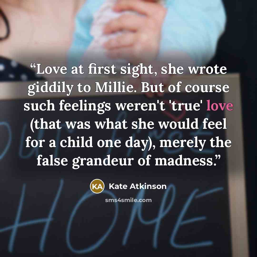 “Love at first sight, she wrote giddily to Millie. But of course such feelings weren't 'true' love (that was what she would feel for a child one day), merely the false grandeur of madness.” quote by Kate Atkinson