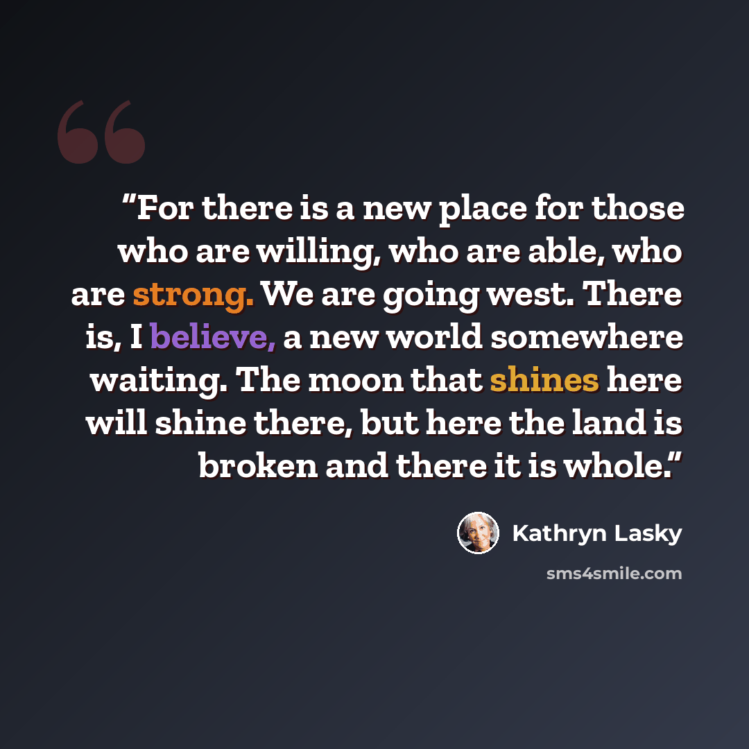 “For there is a new place for those who are willing, who are able, who are strong. We are going west. There is, I believe, a new world somewhere waiting. The moon that shines here will shine there, but here the land is broken and there it is whole.” quote by Kathryn Lasky