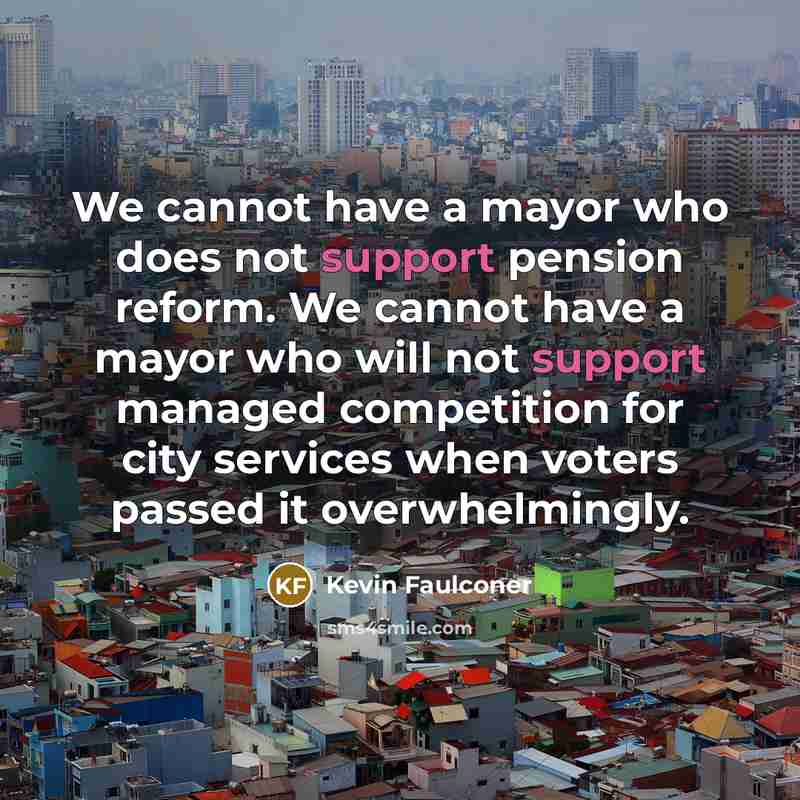 “We cannot have a mayor who does not support pension reform. We cannot have a mayor who will not support managed competition for city services when voters passed it overwhelmingly.” quote by Kevin Faulconer