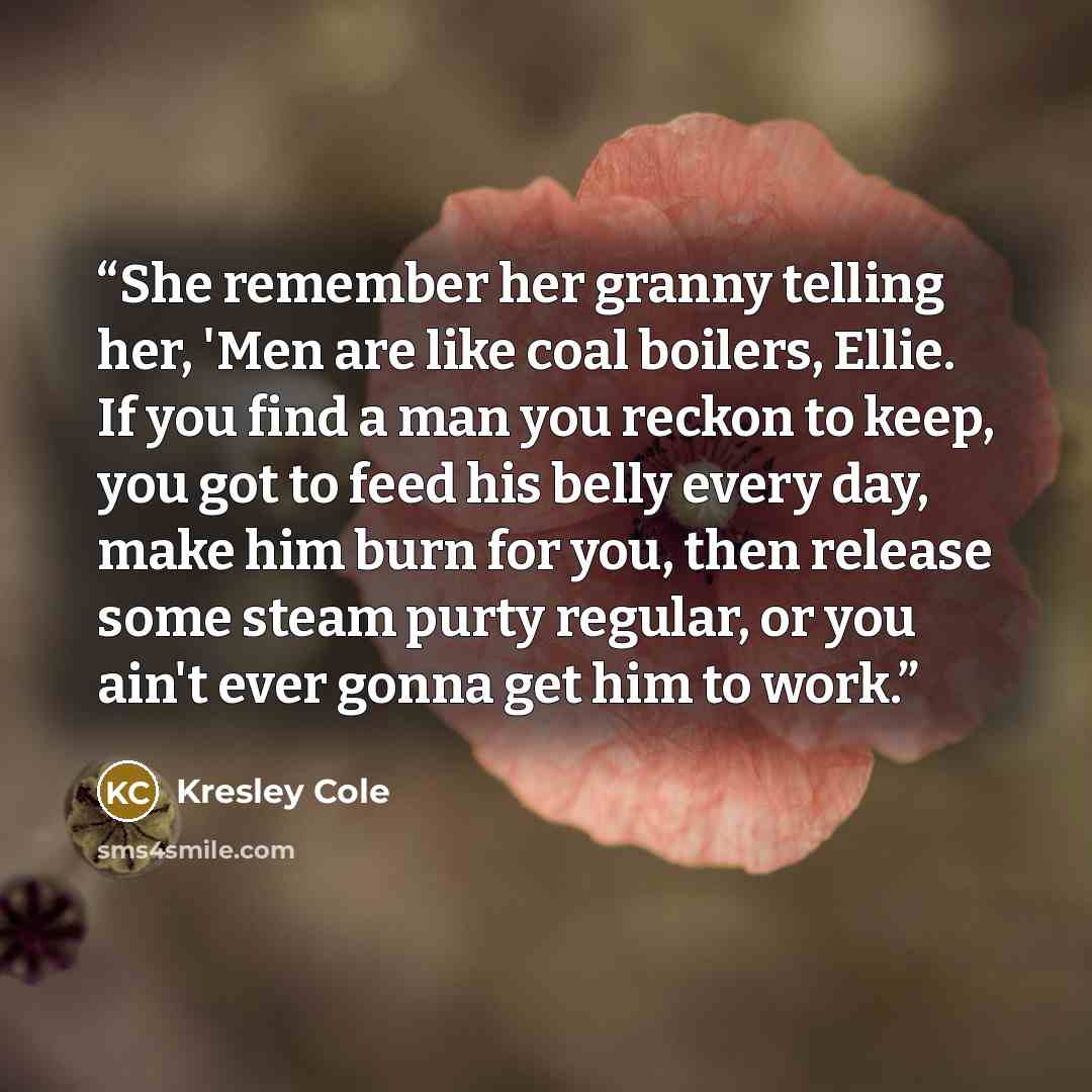 “She remember her granny telling her, 'Men are like coal boilers, Ellie. If you find a man you reckon to keep, you got to feed his belly every day, make him burn for you, then release some steam purty regular, or you ain't ever gonna get him to work.” quote by Kresley Cole