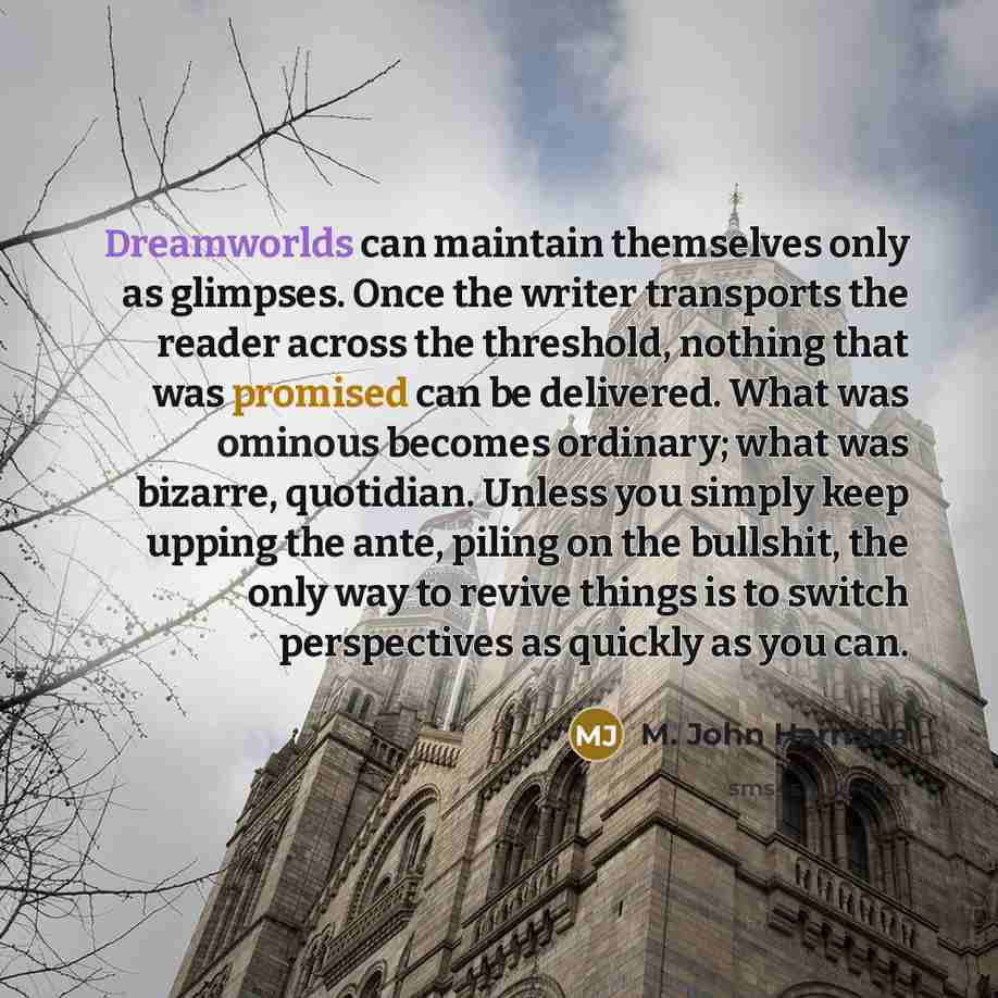 “Dreamworlds can maintain themselves only as glimpses. Once the writer transports the reader across the threshold, nothing that was promised can be delivered. What was ominous becomes ordinary; what was bizarre, quotidian. Unless you simply keep upping the ante, piling on the bullshit, the only way…” quote by M. John Harrison