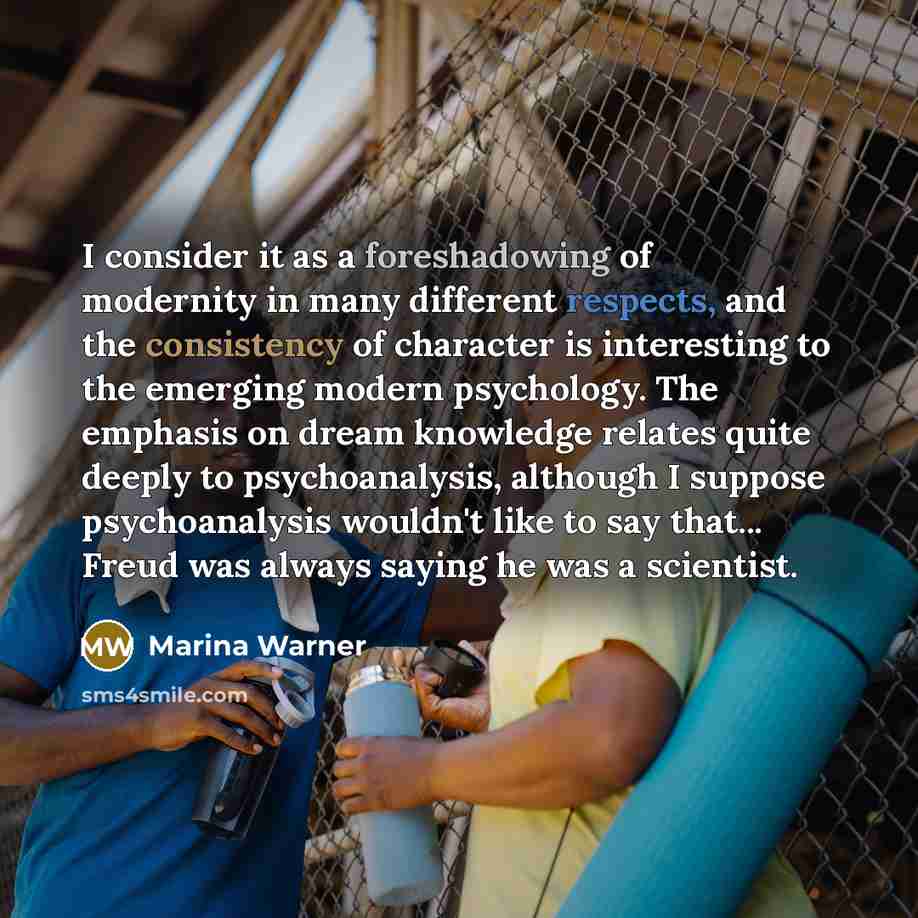 “I consider it as a foreshadowing of modernity in many different respects, and the consistency of character is interesting to the emerging modern psychology. The emphasis on dream knowledge relates quite deeply to psychoanalysis, although I suppose psychoanalysis wouldn't like to say that... Freud…” quote by Marina Warner