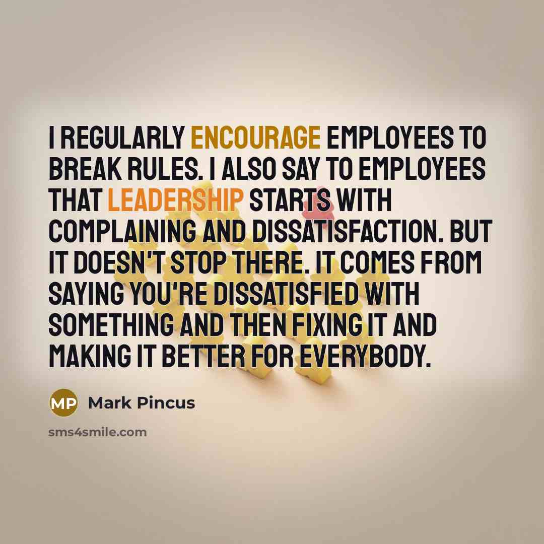 “I regularly encourage employees to break rules. I also say to employees that leadership starts with complaining and dissatisfaction. But it doesn't stop there. It comes from saying you're dissatisfied with something and then fixing it and making it better for everybody.” quote by Mark Pincus