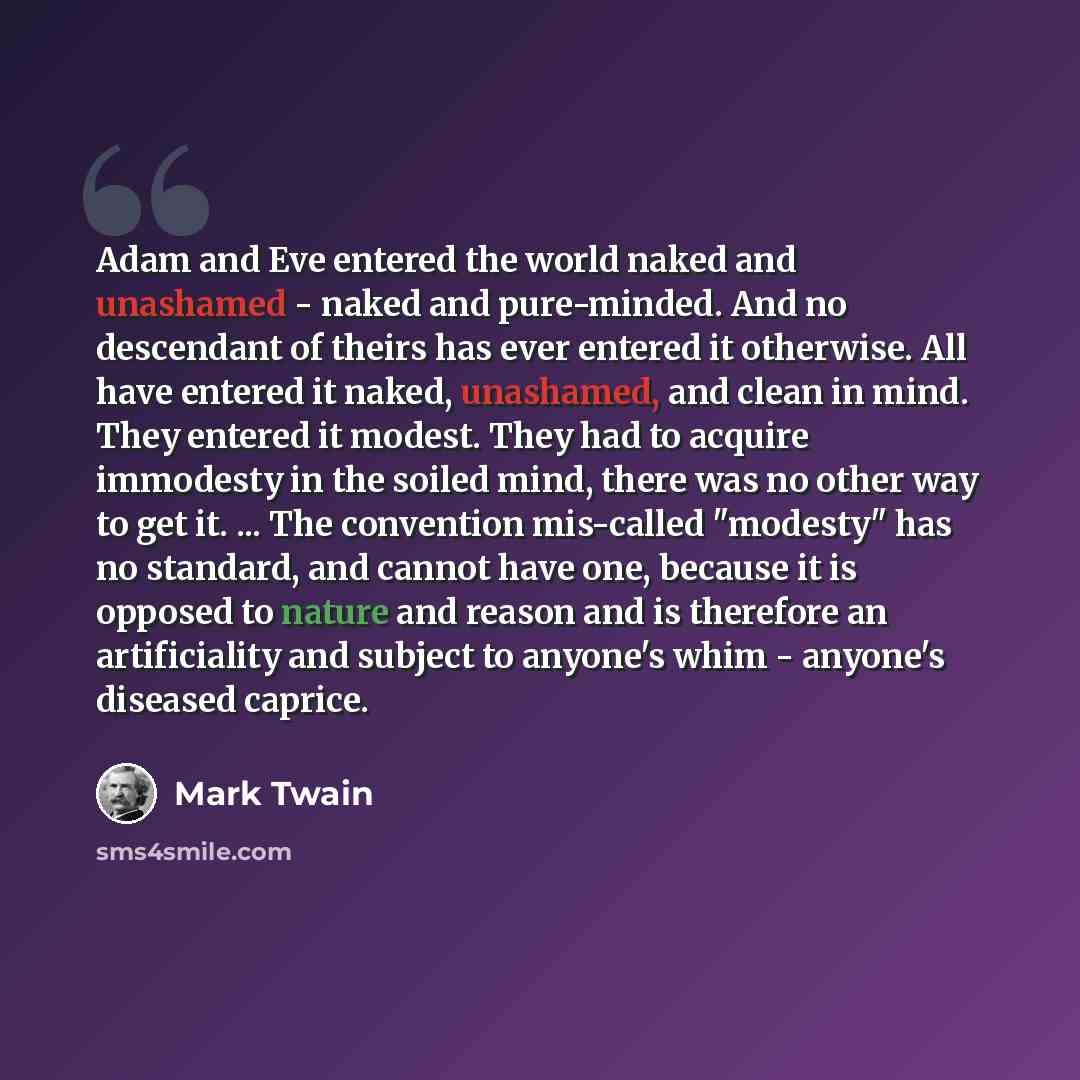 “Adam and Eve entered the world naked and unashamed - naked and pure-minded. And no descendant of theirs has ever entered it otherwise. All have entered it naked, unashamed, and clean in mind. They entered it modest. They had to acquire immodesty in the soiled mind, there was no other way to get…” quote by Mark Twain