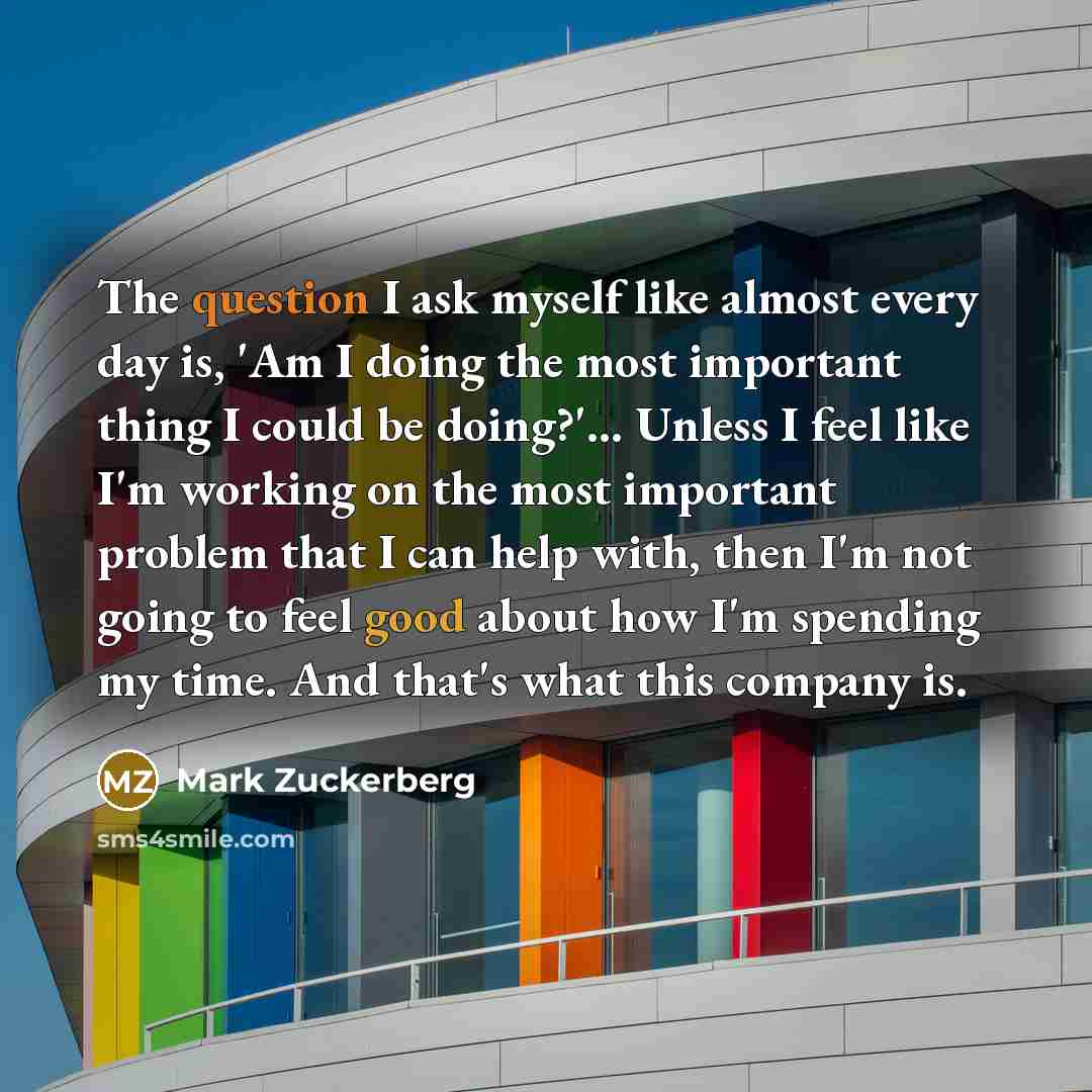 “The question I ask myself like almost every day is, 'Am I doing the most important thing I could be doing?'... Unless I feel like I'm working on the most important problem that I can help with, then I'm not going to feel good about how I'm spending my time. And that's what this company is.” quote by Mark Zuckerberg