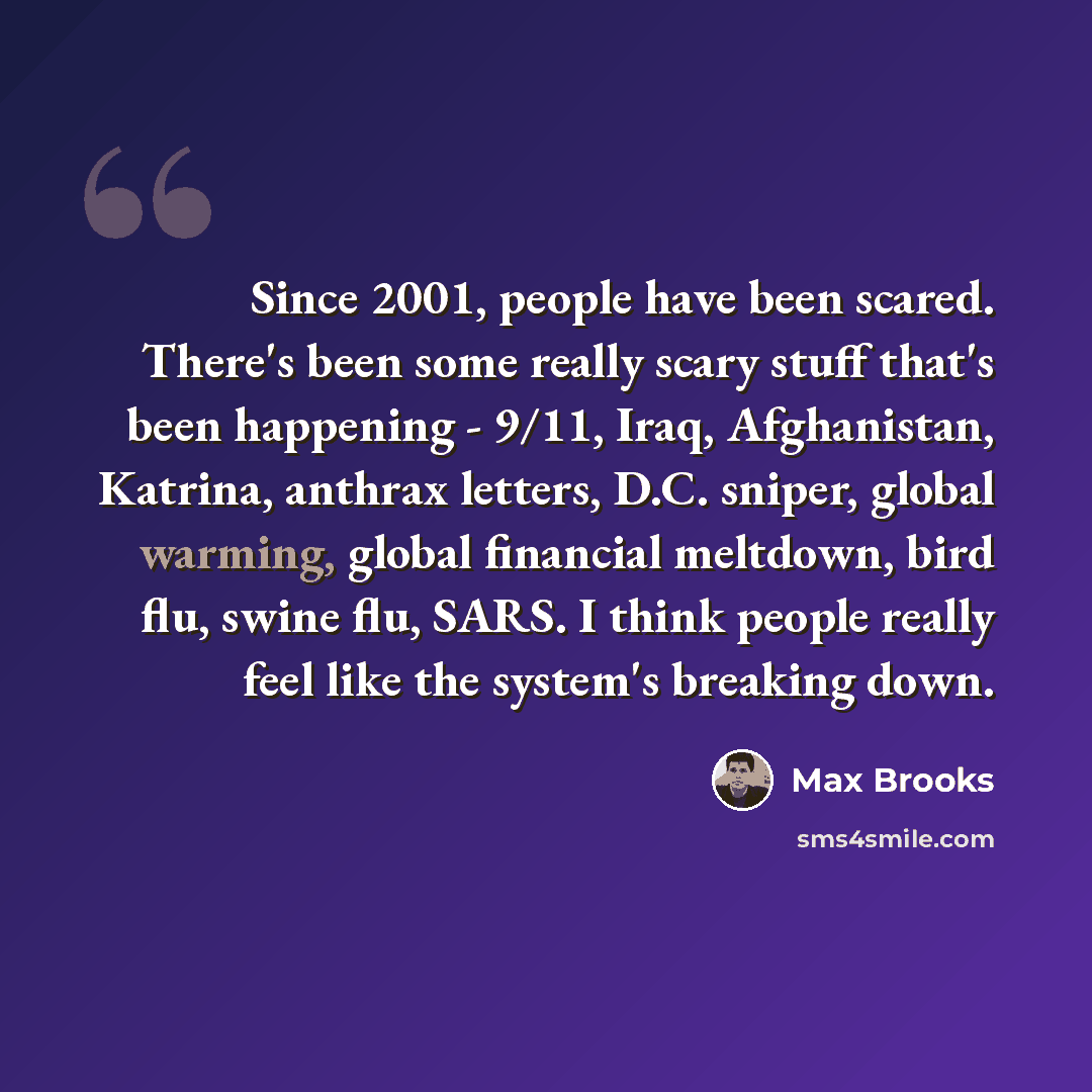 “Since 2001, people have been scared. There's been some really scary stuff that's been happening - 9/11, Iraq, Afghanistan, Katrina, anthrax letters, D.C. sniper, global warming, global financial meltdown, bird flu, swine flu, SARS. I think people really feel like the system's breaking down.” quote by Max Brooks