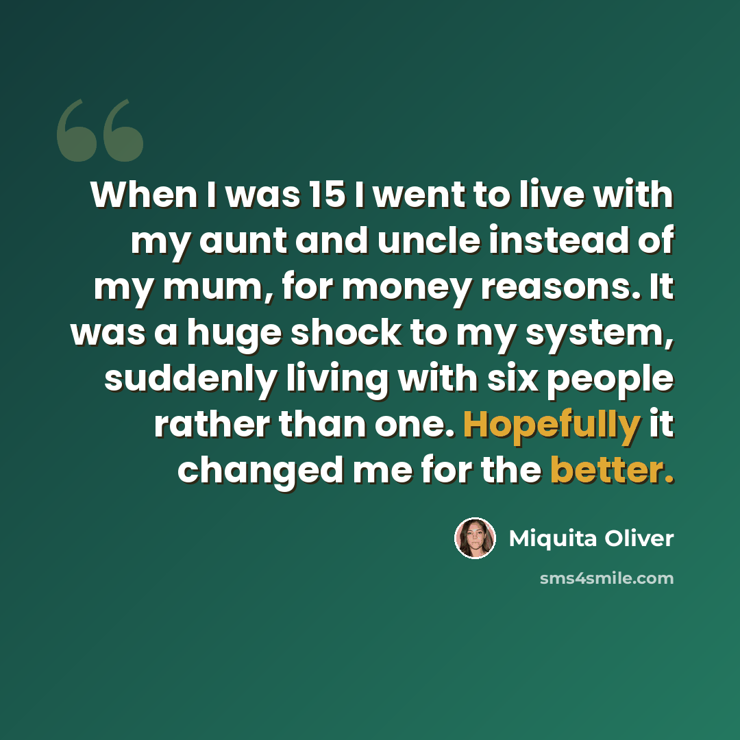 “When I was 15 I went to live with my aunt and uncle instead of my mum, for money reasons. It was a huge shock to my system, suddenly living with six people rather than one. Hopefully it changed me for the better.” quote by Miquita Oliver