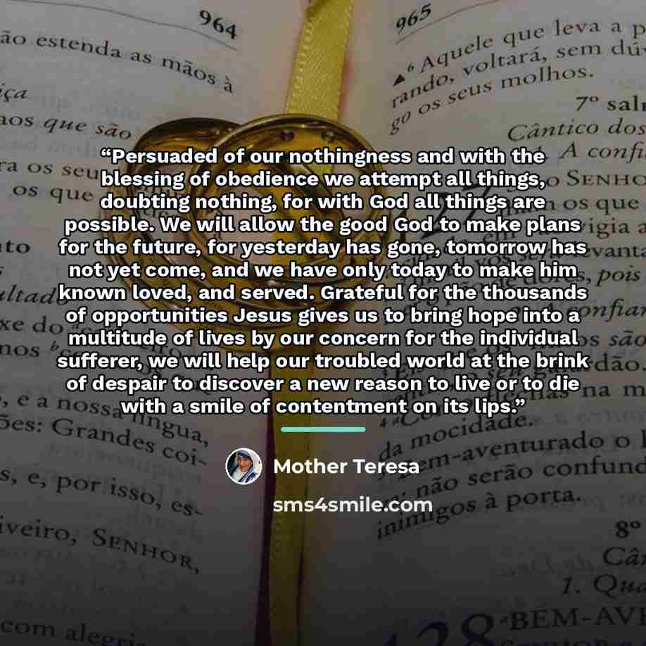 “Persuaded of our nothingness and with the blessing of obedience we attempt all things, doubting nothing, for with God all things are possible. We will allow the good God to make plans for the future, for yesterday has gone, tomorrow has not yet come, and we have only today to make him known loved…” quote by Mother Teresa