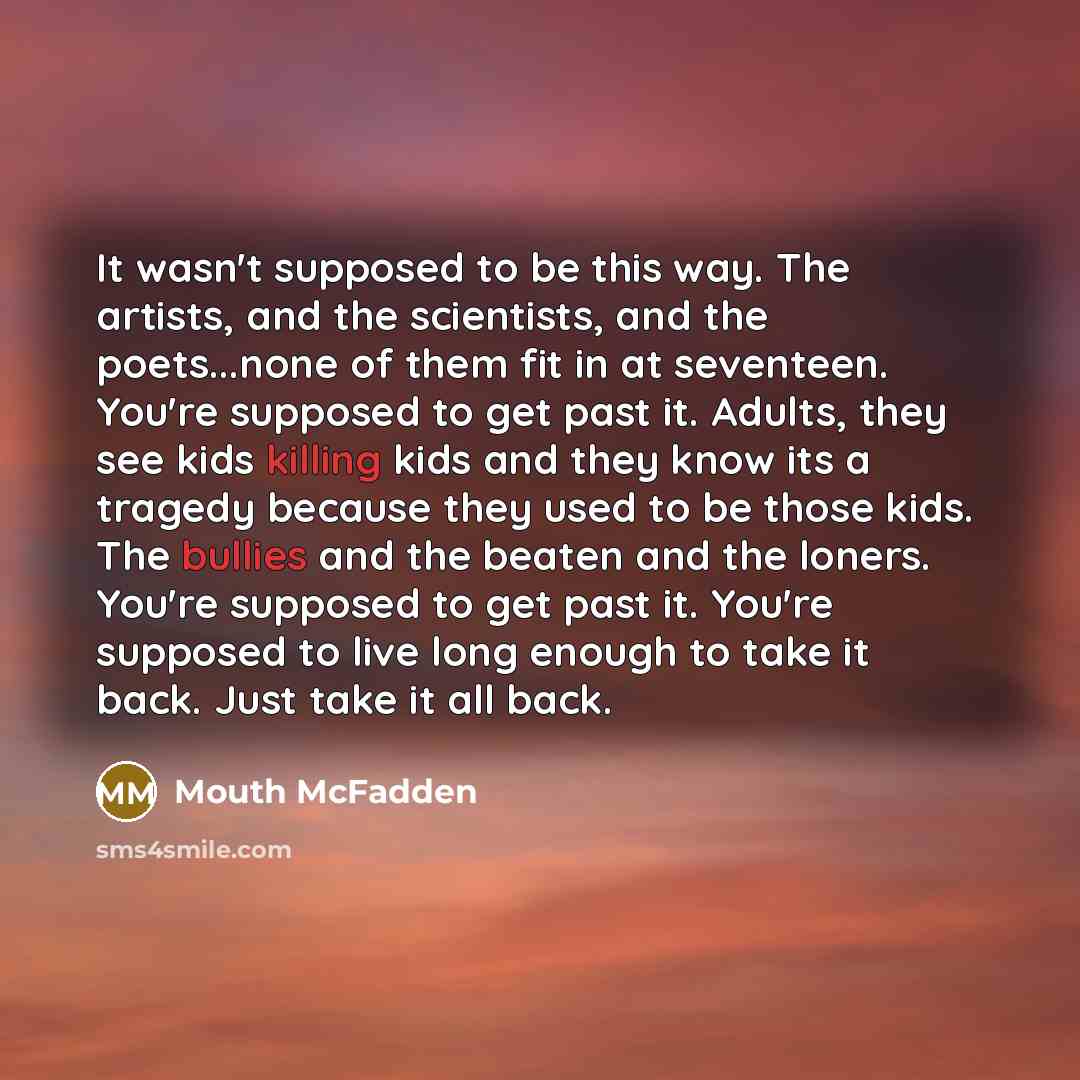 “It wasn't supposed to be this way. The artists, and the scientists, and the poets...none of them fit in at seventeen. You're supposed to get past it. Adults, they see kids killing kids and they know its a tragedy because they used to be those kids. The bullies and the beaten and the loners. You're…” quote by Mouth McFadden