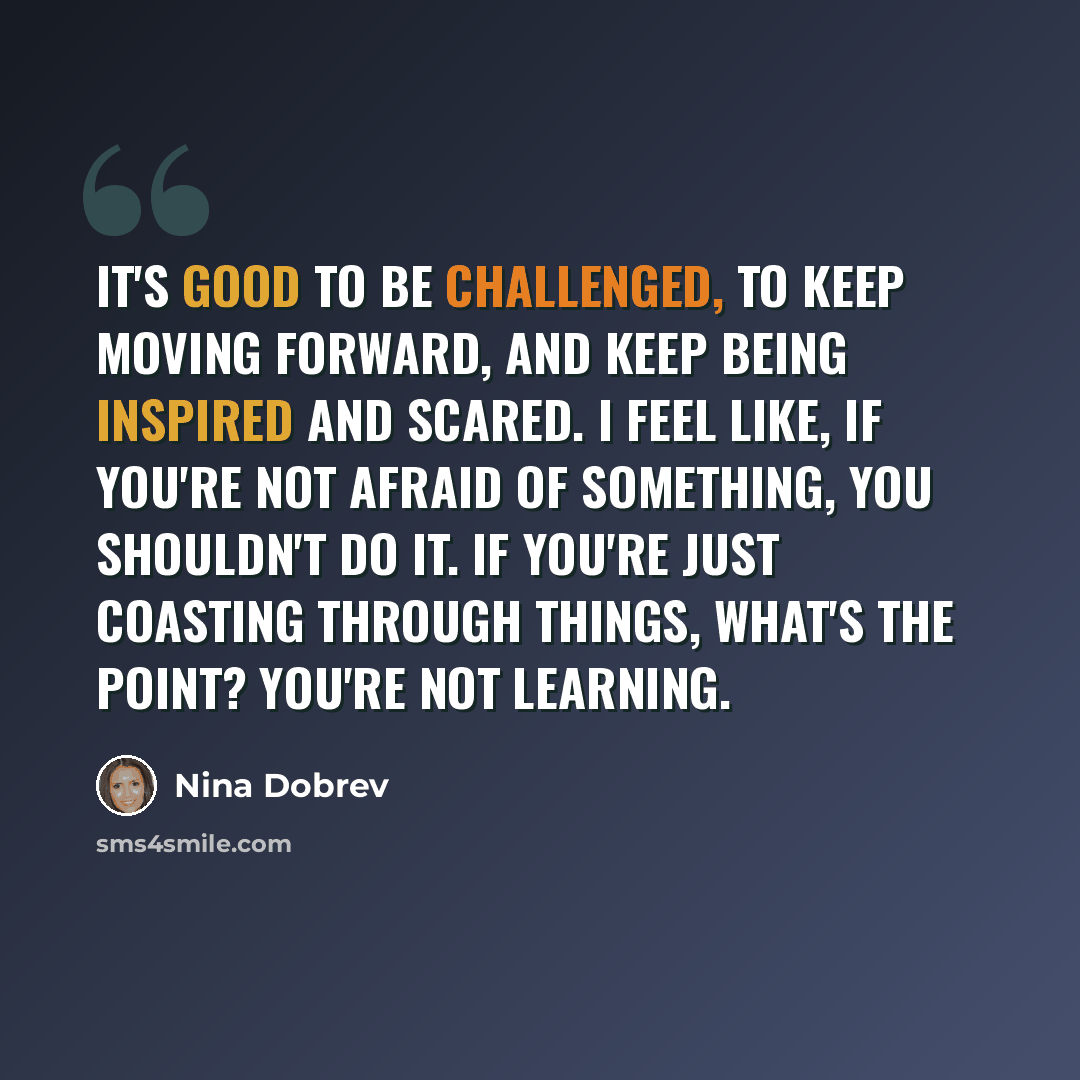 “It's good to be challenged, to keep moving forward, and keep being inspired and scared. I feel like, if you're not afraid of something, you shouldn't do it. If you're just coasting through things, what's the point? You're not learning.” quote by Nina Dobrev