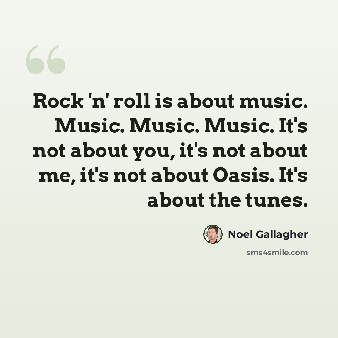 “Rock 'n' roll is about music. Music. Music. Music. It's not about you, it's not about me, it's not about Oasis. It's about the tunes.” quote by Noel Gallagher