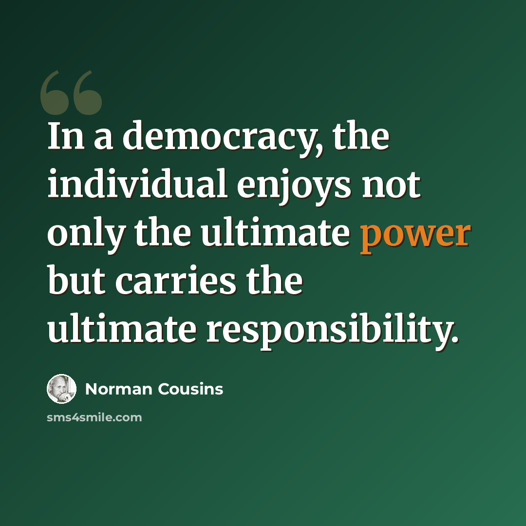 “In a democracy, the individual enjoys not only the ultimate power but carries the ultimate responsibility.” quote by Norman Cousins