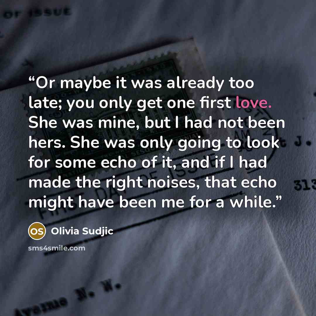 “Or maybe it was already too late; you only get one first love. She was mine, but I had not been hers. She was only going to look for some echo of it, and if I had made the right noises, that echo might have been me for a while.” quote by Olivia Sudjic