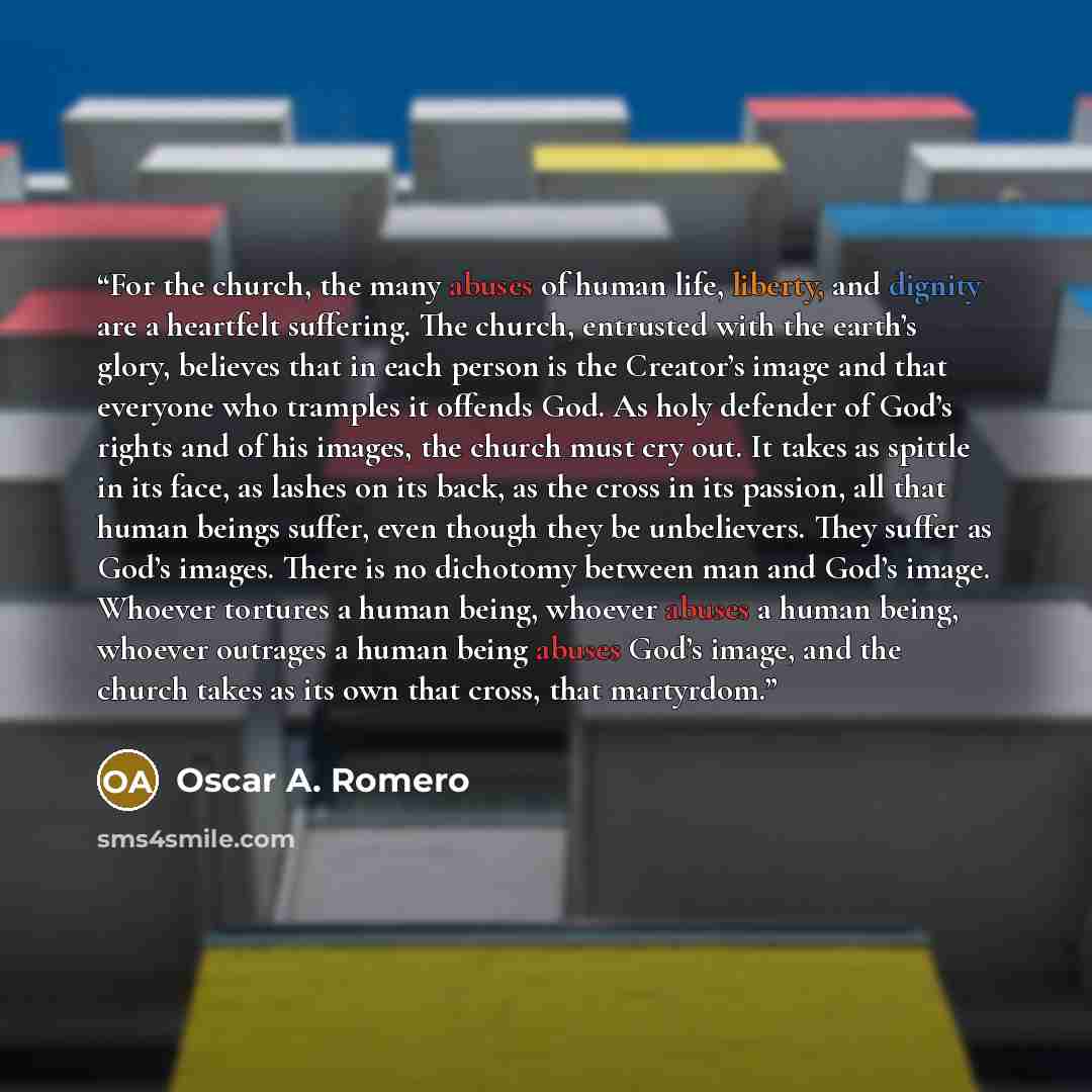 “For the church, the many abuses of human life, liberty, and dignity are a heartfelt suffering. The church, entrusted with the earth’s glory, believes that in each person is the Creator’s image and that everyone who tramples it offends God. As holy defender of God’s rights and of his images, the…” quote by Oscar A. Romero