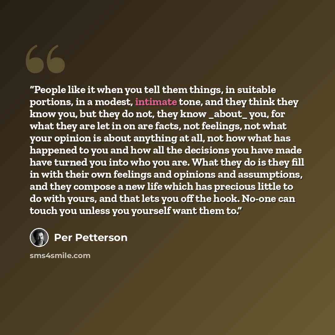 “People like it when you tell them things, in suitable portions, in a modest, intimate tone, and they think they know you, but they do not, they know _about_ you, for what they are let in on are facts, not feelings, not what your opinion is about anything at all, not how what has happened to you…” quote by Per Petterson