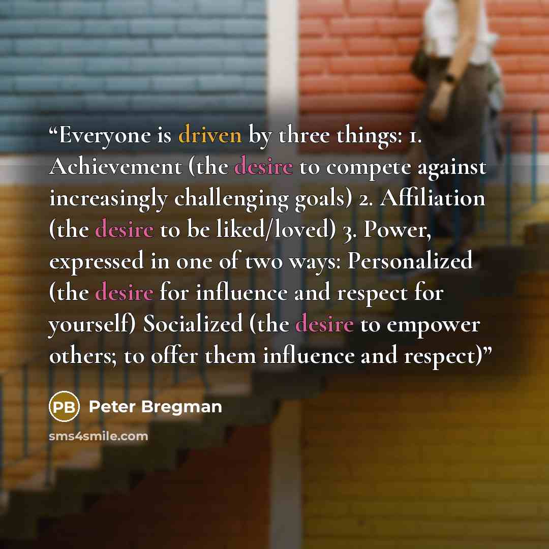 “Everyone is driven by three things: 1. Achievement (the desire to compete against increasingly challenging goals) 2. Affiliation (the desire to be liked/loved) 3. Power, expressed in one of two ways: Personalized (the desire for influence and respect for yourself) Socialized (the desire to empower…” quote by Peter Bregman