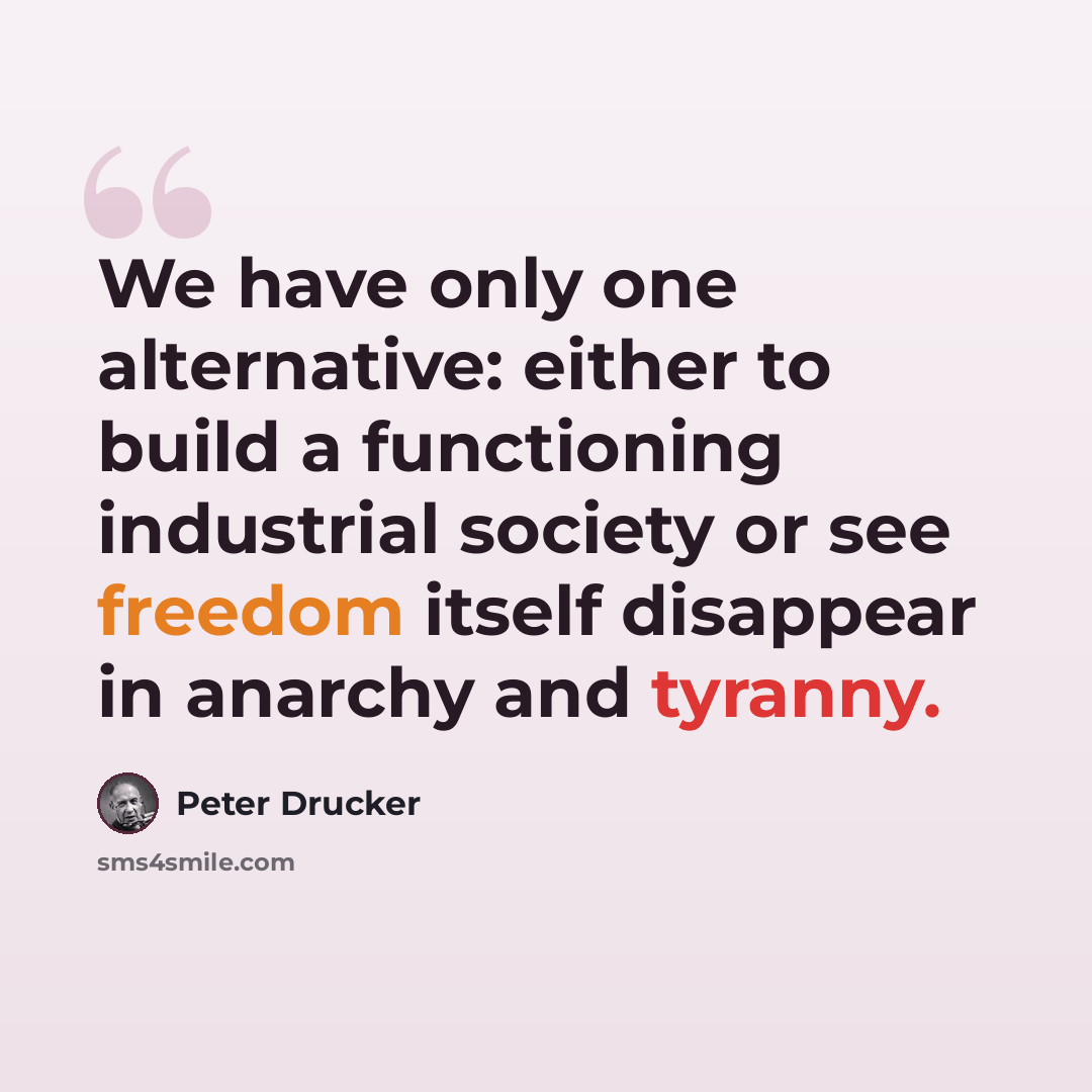 “We have only one alternative: either to build a functioning industrial society or see freedom itself disappear in anarchy and tyranny.” quote by Peter Drucker