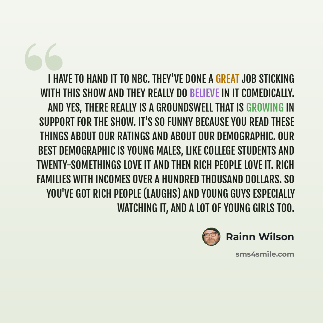 “I have to hand it to NBC. They've done a great job sticking with this show and they really do believe in it comedically. And yes, there really is a groundswell that is growing in support for the show. It's so funny because you read these things about our ratings and about our demographic. Our best…” quote by Rainn Wilson