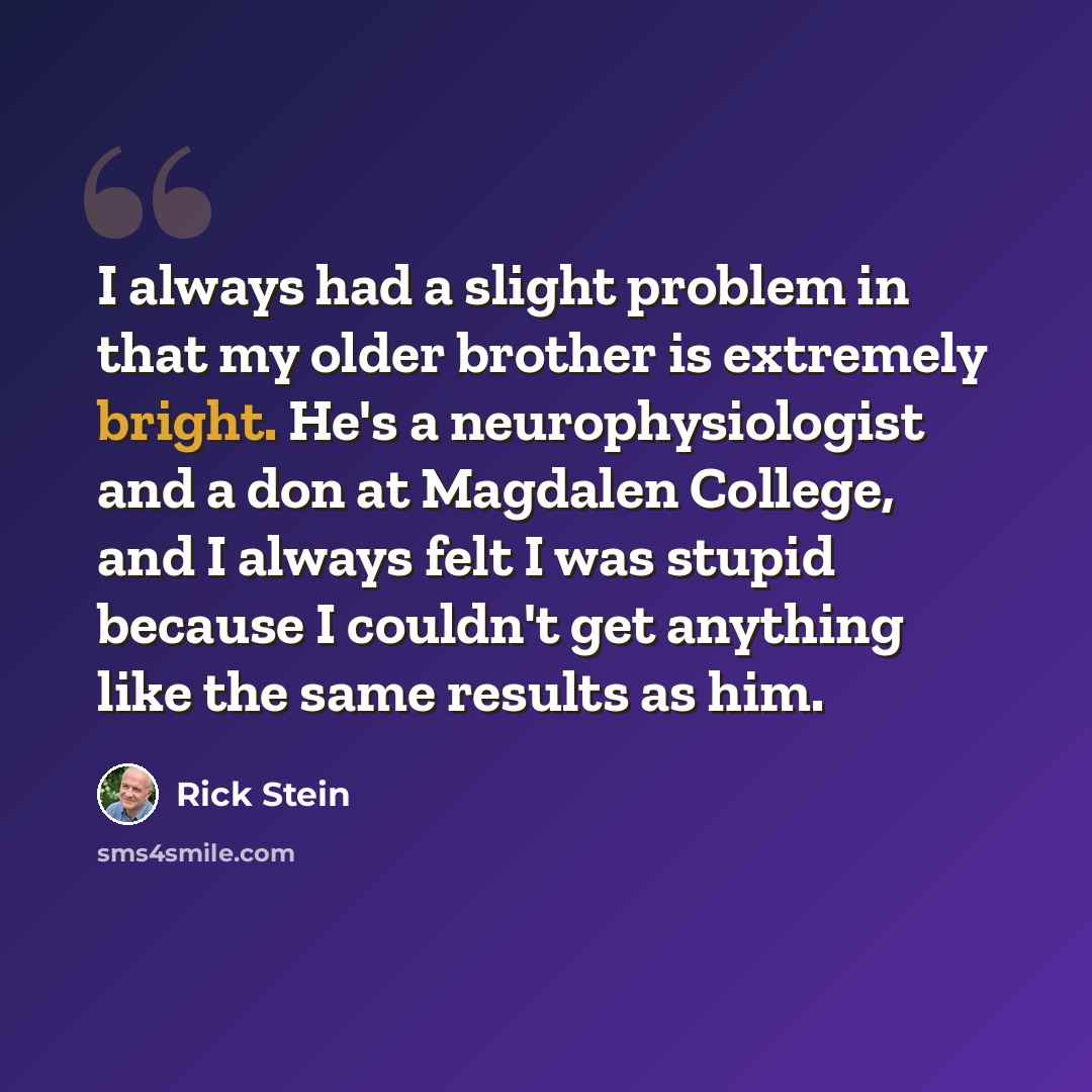 “I always had a slight problem in that my older brother is extremely bright. He's a neurophysiologist and a don at Magdalen College, and I always felt I was stupid because I couldn't get anything like the same results as him.” quote by Rick Stein