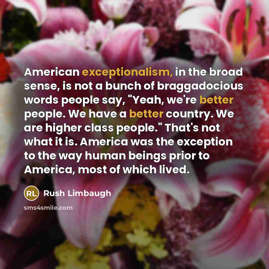 “American exceptionalism, in the broad sense, is not a bunch of braggadocious words people say, "Yeah, we're better people. We have a better country. We are higher class people." That's not what it is. America was the exception to the way human beings prior to America, most of which lived.” quote by Rush Limbaugh