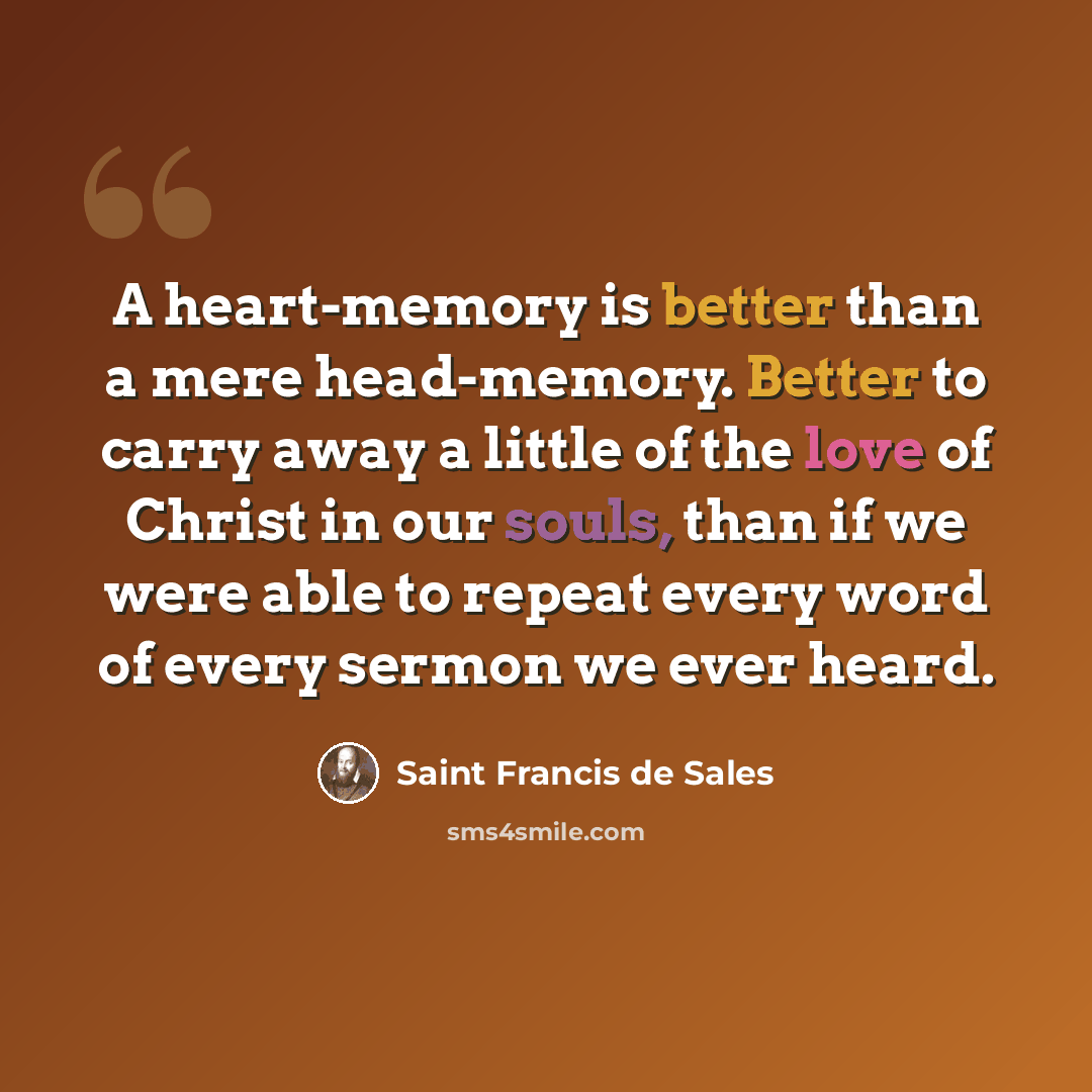 “A heart-memory is better than a mere head-memory. Better to carry away a little of the love of Christ in our souls, than if we were able to repeat every word of every sermon we ever heard.” quote by Saint Francis de Sales