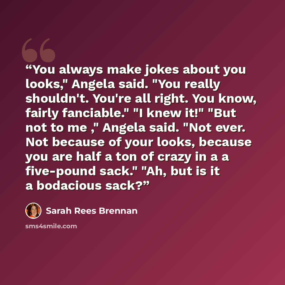 “You always make jokes about you looks," Angela said. "You really shouldn't. You're all right. You know, fairly fanciable." "I knew it!" "But not to me ," Angela said. "Not ever. Not because of your looks, because you are half a ton of crazy in a a five-pound sack." "Ah, but is it a bodacious sack?” quote by Sarah Rees Brennan