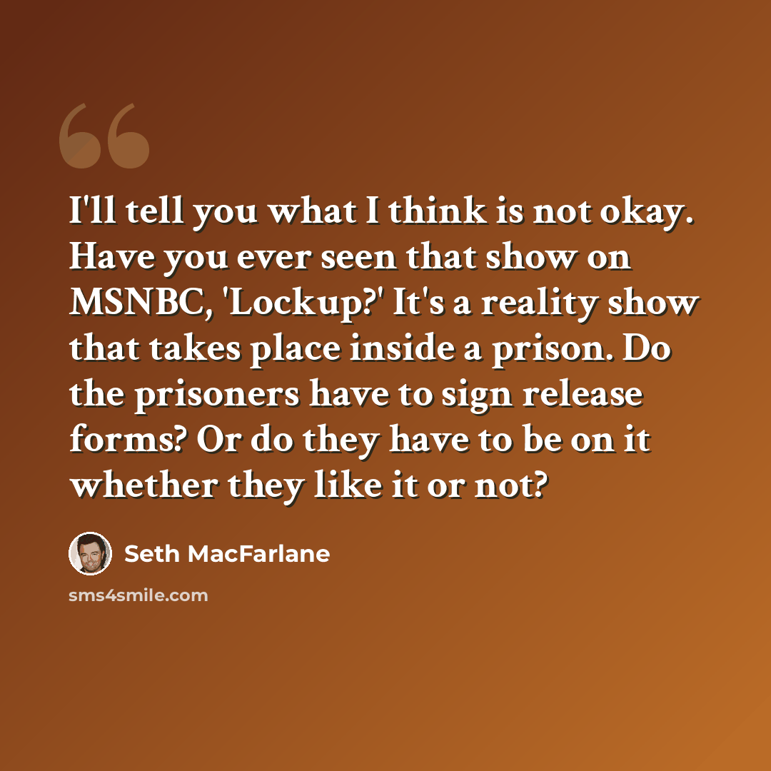 “I'll tell you what I think is not okay. Have you ever seen that show on MSNBC, 'Lockup?' It's a reality show that takes place inside a prison. Do the prisoners have to sign release forms? Or do they have to be on it whether they like it or not?” quote by Seth MacFarlane