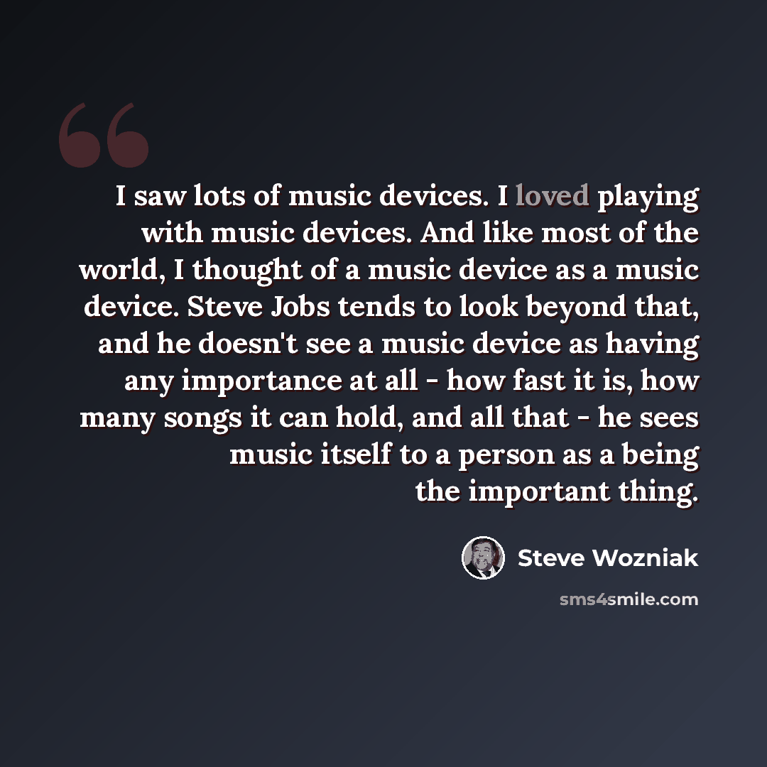 “I saw lots of music devices. I loved playing with music devices. And like most of the world, I thought of a music device as a music device. Steve Jobs tends to look beyond that, and he doesn't see a music device as having any importance at all - how fast it is, how many songs it can hold, and all…” quote by Steve Wozniak