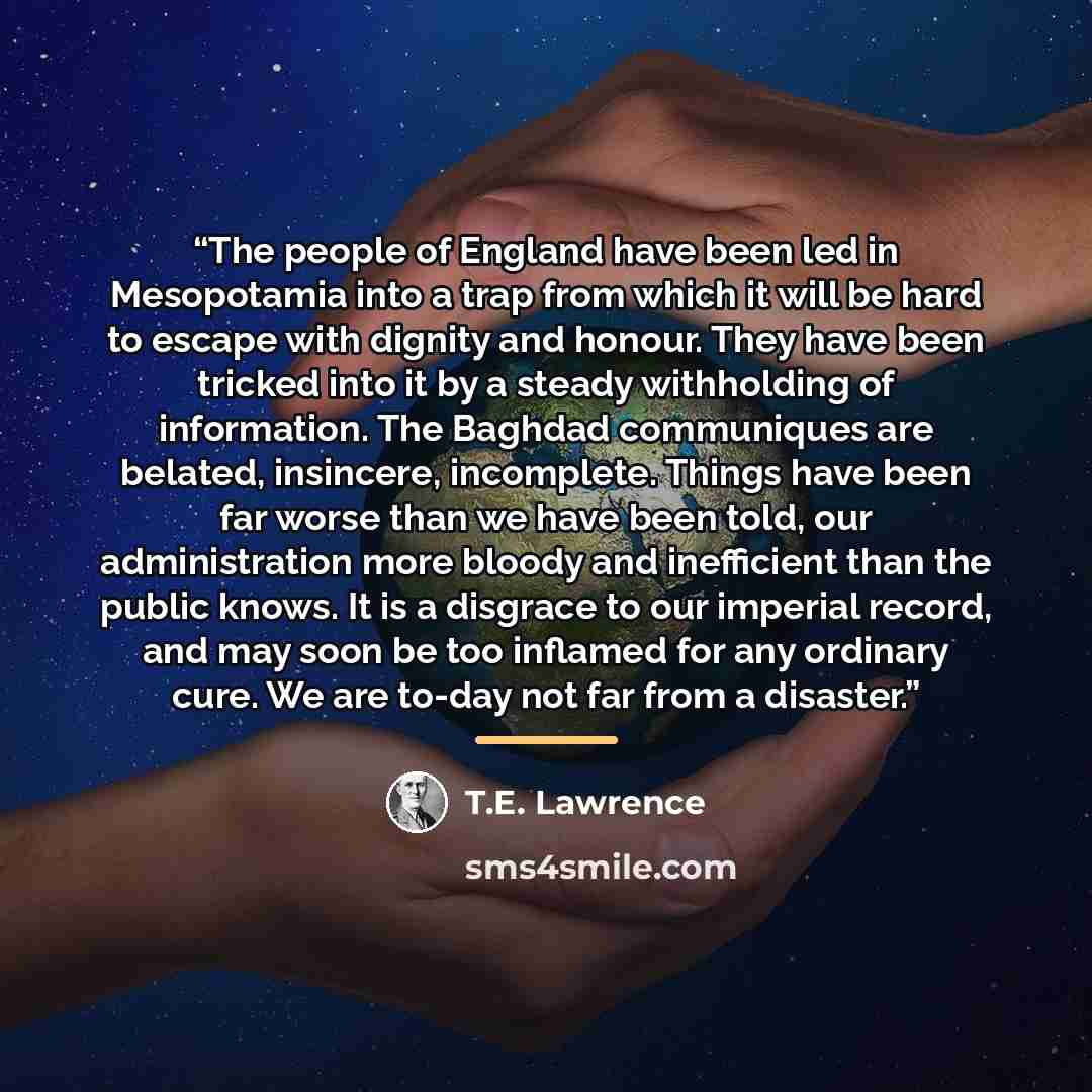 “The people of England have been led in Mesopotamia into a trap from which it will be hard to escape with dignity and honour. They have been tricked into it by a steady withholding of information. The Baghdad communiques are belated, insincere, incomplete. Things have been far worse than we have…” quote by T.E. Lawrence