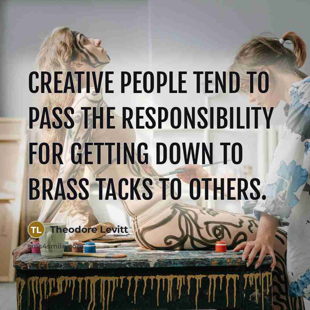 “Creative people tend to pass the responsibility for getting down to brass tacks to others.” quote by Theodore Levitt