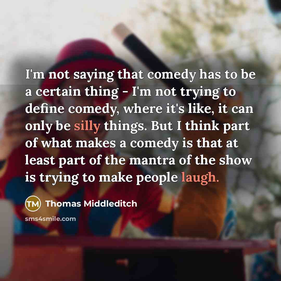 “I'm not saying that comedy has to be a certain thing - I'm not trying to define comedy, where it's like, it can only be silly things. But I think part of what makes a comedy is that at least part of the mantra of the show is trying to make people laugh.” quote by Thomas Middleditch