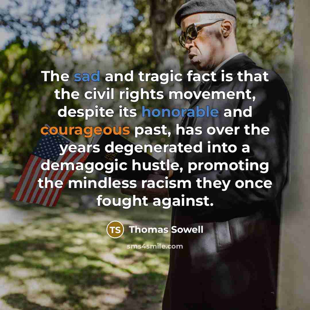 “The sad and tragic fact is that the civil rights movement, despite its honorable and courageous past, has over the years degenerated into a demagogic hustle, promoting the mindless racism they once fought against.” quote by Thomas Sowell