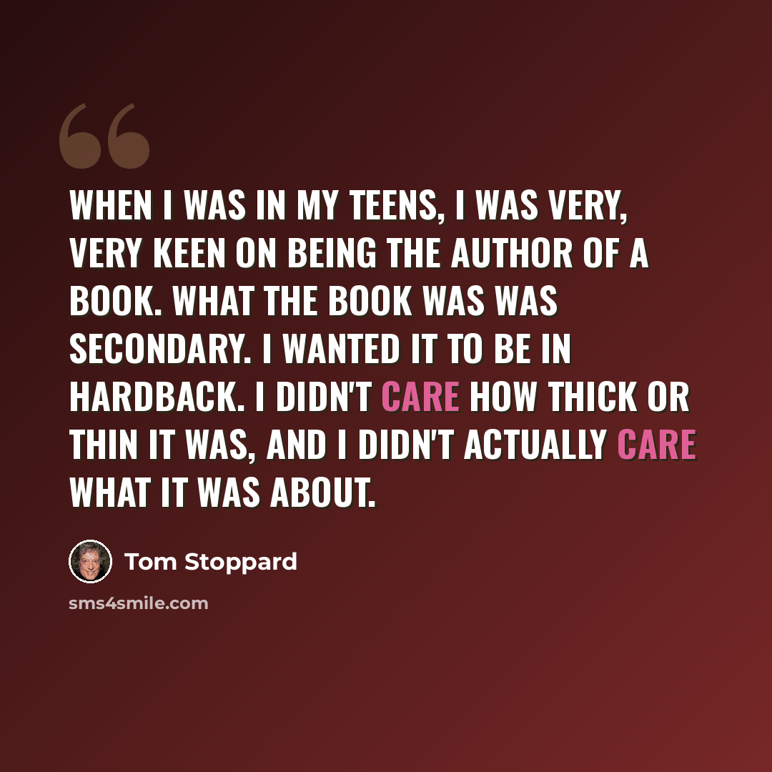“When I was in my teens, I was very, very keen on being the author of a book. What the book was was secondary. I wanted it to be in hardback. I didn't care how thick or thin it was, and I didn't actually care what it was about.” quote by Tom Stoppard