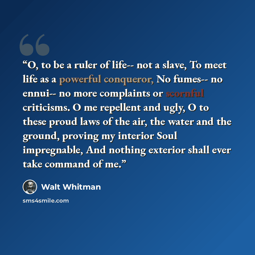 “O, to be a ruler of life-- not a slave, To meet life as a powerful conqueror, No fumes-- no ennui-- no more complaints or scornful criticisms. O me repellent and ugly, O to these proud laws of the air, the water and the ground, proving my interior Soul impregnable, And nothing exterior shall ever…” quote by Walt Whitman