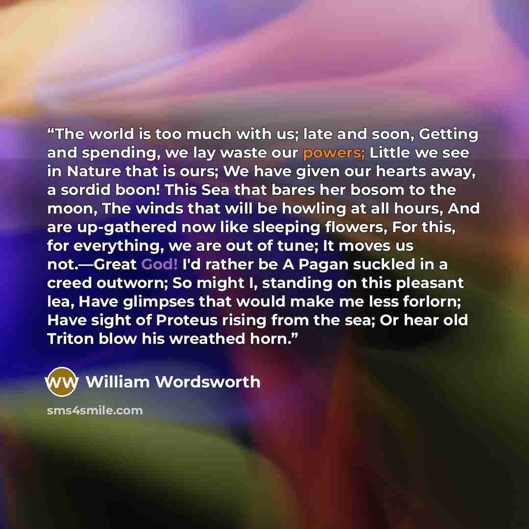 “The world is too much with us; late and soon, Getting and spending, we lay waste our powers; Little we see in Nature that is ours; We have given our hearts away, a sordid boon! This Sea that bares her bosom to the moon, The winds that will be howling at all hours, And are up-gathered now like…” quote by William Wordsworth