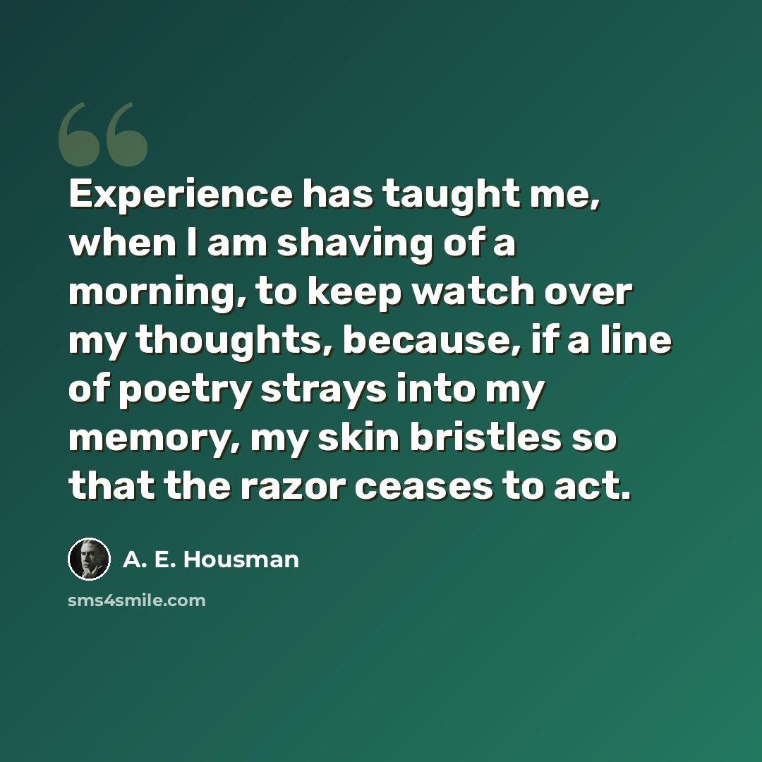 “Experience has taught me, when I am shaving of a morning, to keep watch over my thoughts, because, if a line of poetry strays into my memory, my skin bristles so that the razor ceases to act.” quote by A. E. Housman