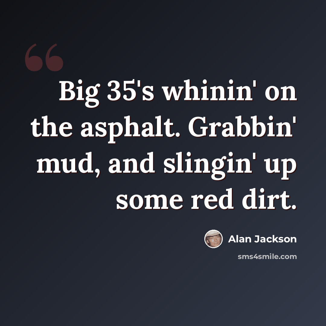 “Big 35's whinin' on the asphalt. Grabbin' mud, and slingin' up some red dirt.” quote by Alan Jackson