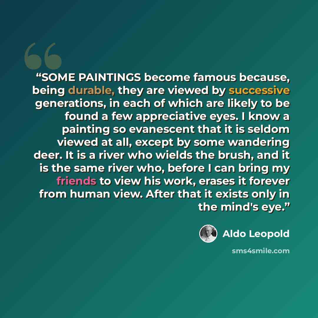 “SOME PAINTINGS become famous because, being durable, they are viewed by successive generations, in each of which are likely to be found a few appreciative eyes. I know a painting so evanescent that it is seldom viewed at all, except by some wandering deer. It is a river who wields the brush, and…” quote by Aldo Leopold