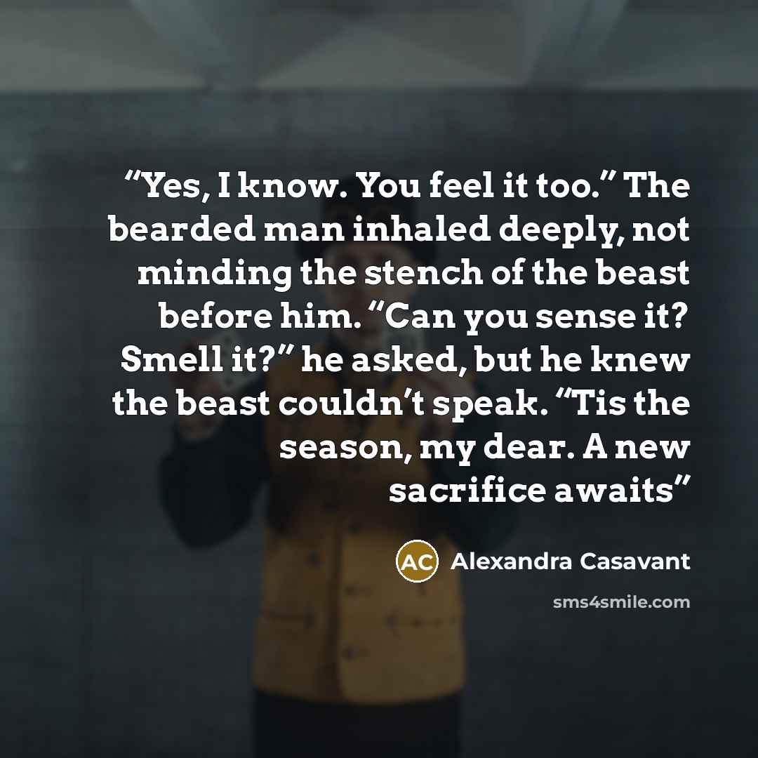 “Yes, I know. You feel it too.” The bearded man inhaled deeply, not minding the stench of the beast before him. “Can you sense it? Smell it?” he asked, but he knew the beast couldn’t speak. “Tis the season, my dear. A new sacrifice awaits” quote by Alexandra Casavant