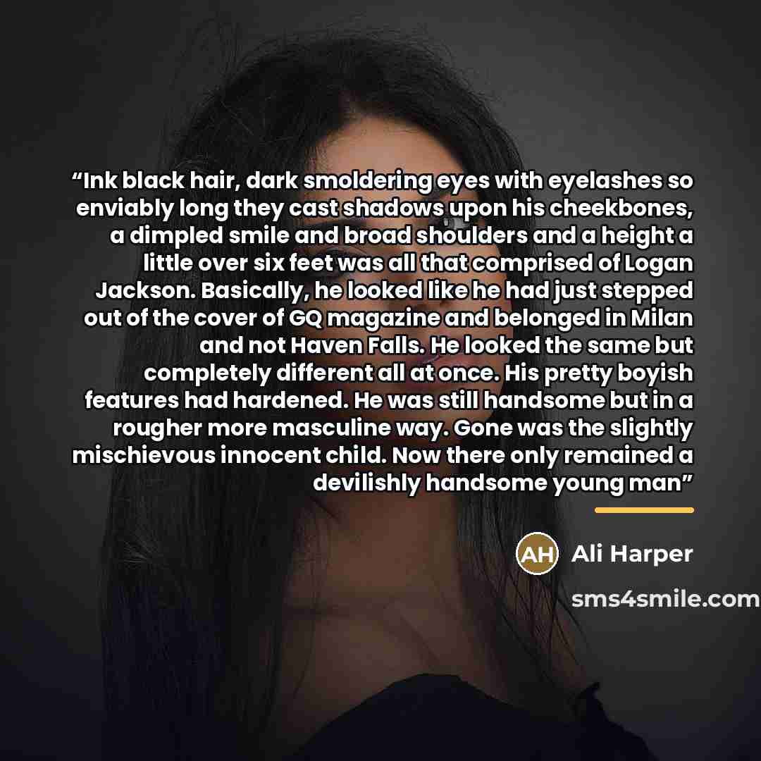 “Ink black hair, dark smoldering eyes with eyelashes so enviably long they cast shadows upon his cheekbones, a dimpled smile and broad shoulders and a height a little over six feet was all that comprised of Logan Jackson. Basically, he looked like he had just stepped out of the cover of GQ magazine…” quote by Ali Harper