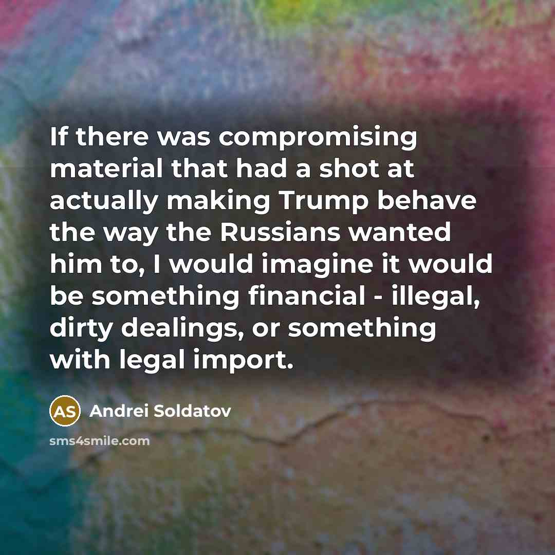 “If there was compromising material that had a shot at actually making Trump behave the way the Russians wanted him to, I would imagine it would be something financial - illegal, dirty dealings, or something with legal import.” quote by Andrei Soldatov