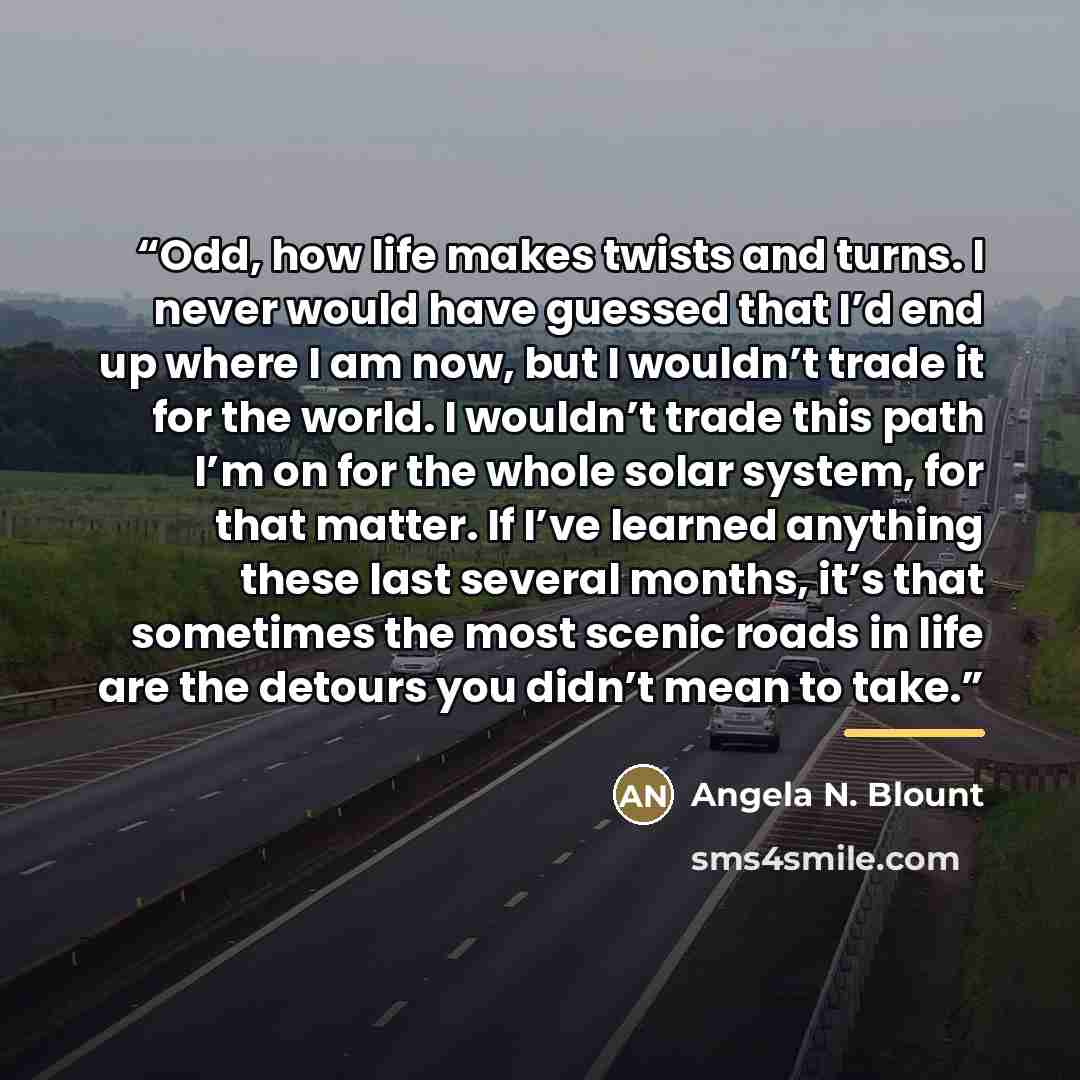 “Odd, how life makes twists and turns. I never would have guessed that I’d end up where I am now, but I wouldn’t trade it for the world. I wouldn’t trade this path I’m on for the whole solar system, for that matter. If I’ve learned anything these last several months, it’s that sometimes the most…” quote by Angela N. Blount