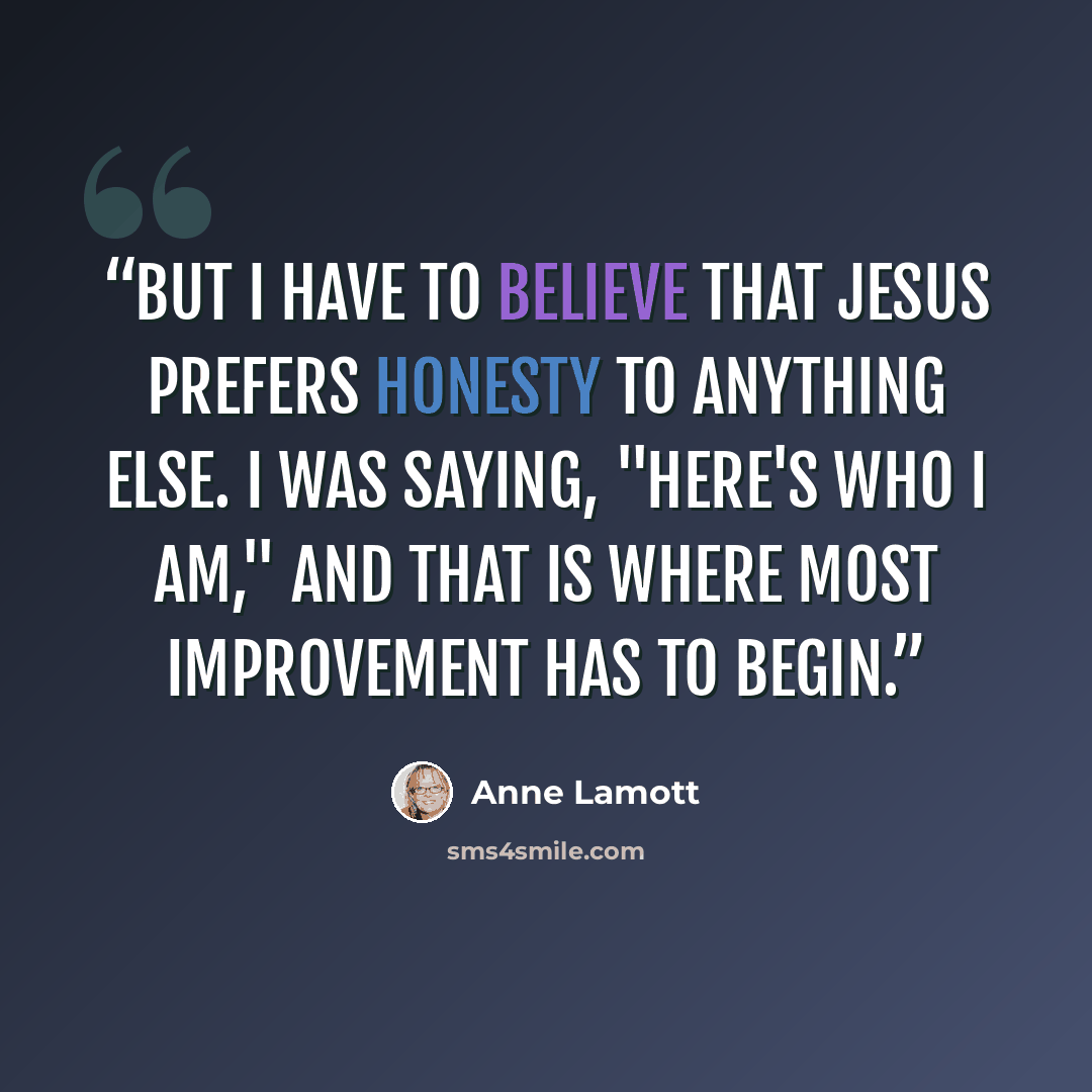 “But I have to believe that Jesus prefers honesty to anything else. I was saying, "Here's who I am," and that is where most improvement has to begin.” quote by Anne Lamott