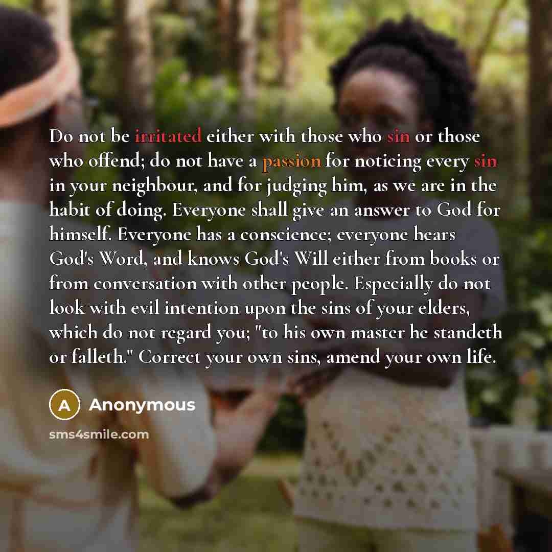 “Do not be irritated either with those who sin or those who offend; do not have a passion for noticing every sin in your neighbour, and for judging him, as we are in the habit of doing. Everyone shall give an answer to God for himself. Everyone has a conscience; everyone hears God's Word, and knows…” quote by Anonymous