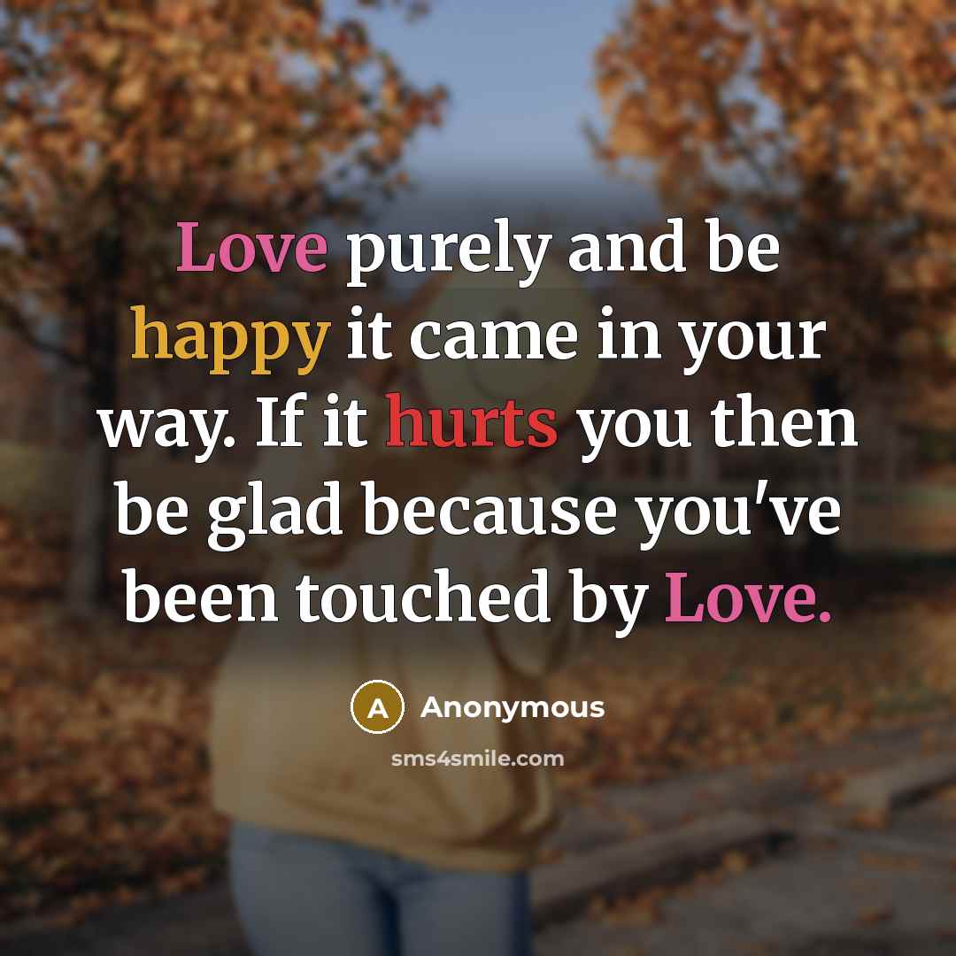 “Love purely and be happy it came in your way. If it hurts you then be glad because you've been touched by Love.” quote by Anonymous